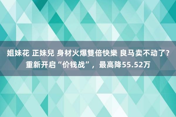 姐妹花 正妹兒 身材火爆雙倍快樂 良马卖不动了？重新开启“价钱战”，最高降55.52万