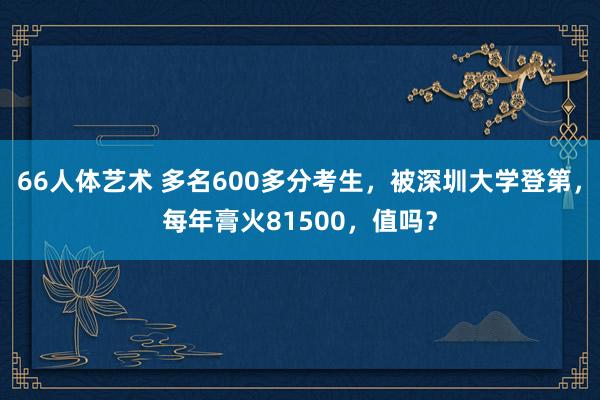 66人体艺术 多名600多分考生，被深圳大学登第，每年膏火81500，值吗？