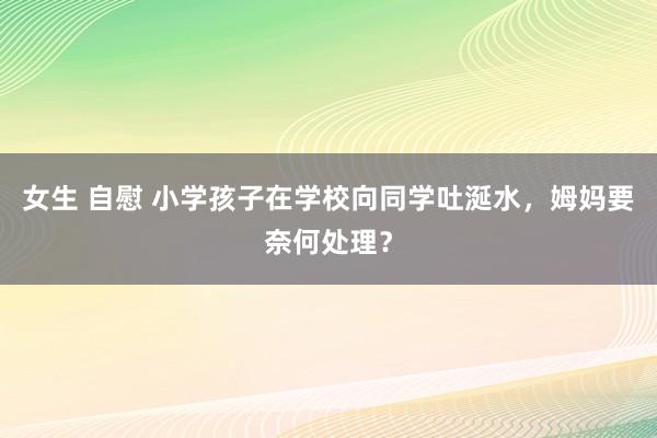 女生 自慰 小学孩子在学校向同学吐涎水，姆妈要奈何处理？