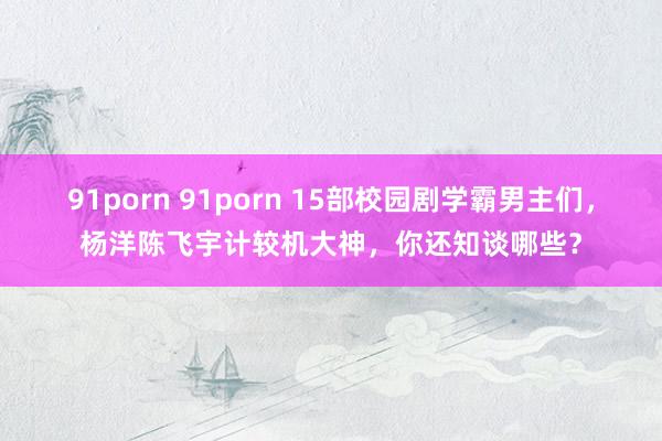 91porn 91porn 15部校园剧学霸男主们，杨洋陈飞宇计较机大神，你还知谈哪些？