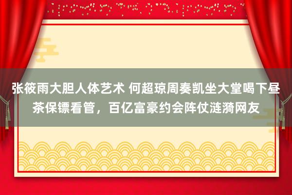 张筱雨大胆人体艺术 何超琼周奏凯坐大堂喝下昼茶保镖看管，百亿富豪约会阵仗涟漪网友