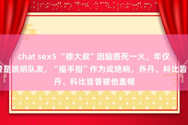 chat sex5 “穆大叔”因脑癌死一火，年仅58岁！他曾是姚明队友，“摇手指”作为成绝响，乔丹、科比皆曾被他盖帽