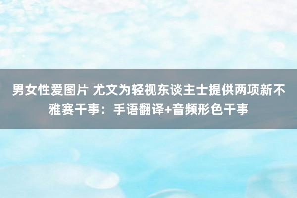 男女性爱图片 尤文为轻视东谈主士提供两项新不雅赛干事：手语翻译+音频形色干事