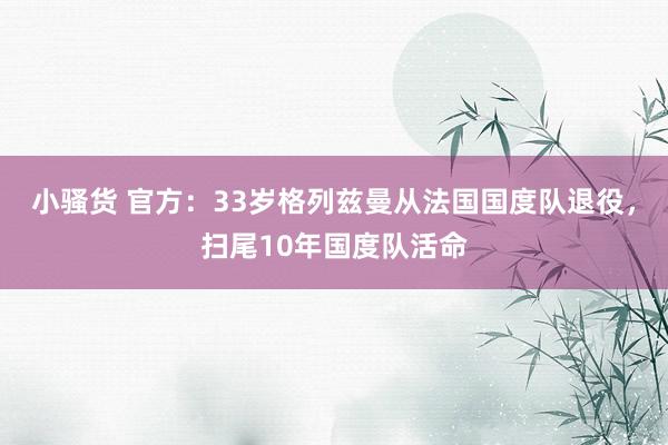 小骚货 官方：33岁格列兹曼从法国国度队退役，扫尾10年国度队活命