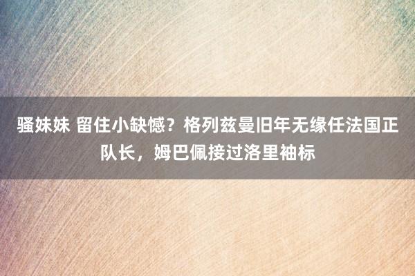 骚妹妹 留住小缺憾？格列兹曼旧年无缘任法国正队长，姆巴佩接过洛里袖标