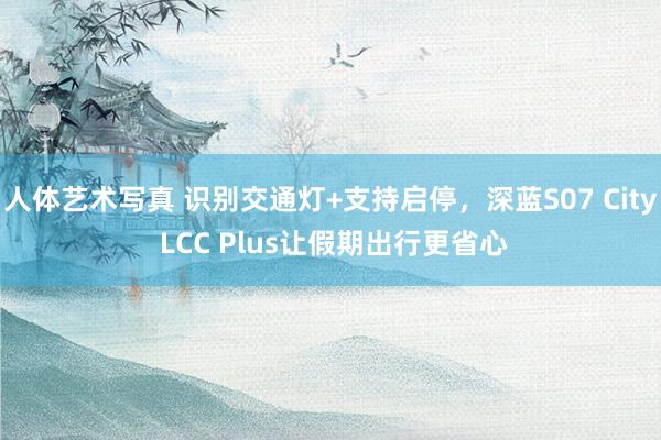 人体艺术写真 识别交通灯+支持启停，深蓝S07 City LCC Plus让假期出行更省心