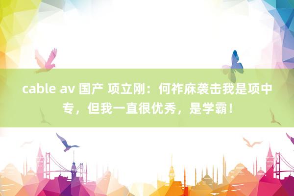 cable av 国产 项立刚：何祚庥袭击我是项中专，但我一直很优秀，是学霸！