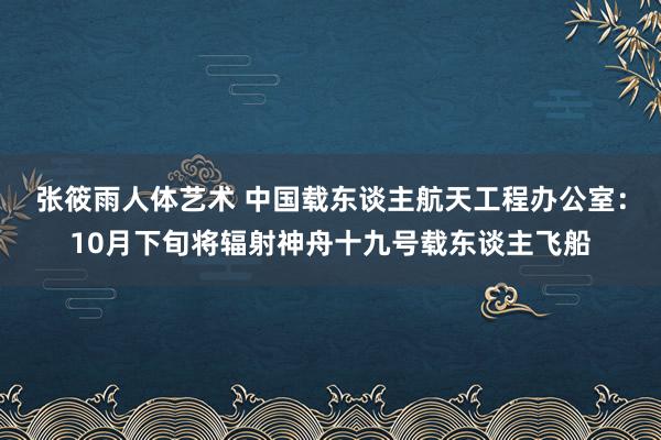 张筱雨人体艺术 中国载东谈主航天工程办公室：10月下旬将辐射神舟十九号载东谈主飞船