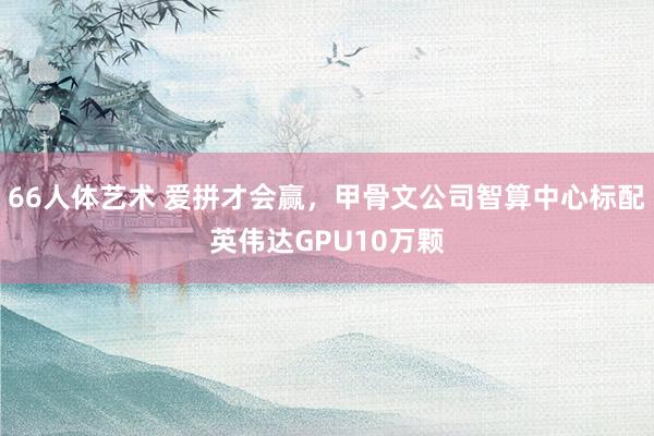 66人体艺术 爱拼才会赢，甲骨文公司智算中心标配英伟达GPU10万颗