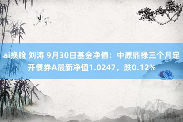 ai换脸 刘涛 9月30日基金净值：中原鼎禄三个月定开债券A最新净值1.0247，跌0.12%