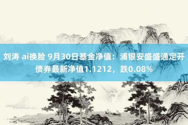 刘涛 ai换脸 9月30日基金净值：浦银安盛盛通定开债券最新净值1.1212，跌0.08%