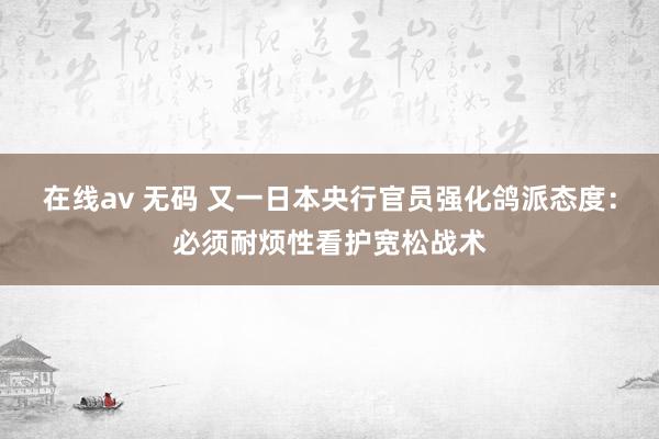 在线av 无码 又一日本央行官员强化鸽派态度：必须耐烦性看护宽松战术