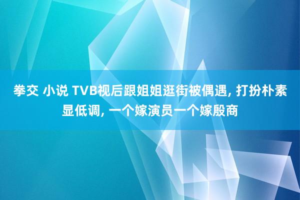 拳交 小说 TVB视后跟姐姐逛街被偶遇， 打扮朴素显低调， 一个嫁演员一个嫁殷商