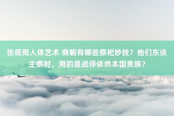 张筱雨人体艺术 商朝有哪些祭祀妙技？他们东谈主祭时，用的是战俘依然本国贵族？