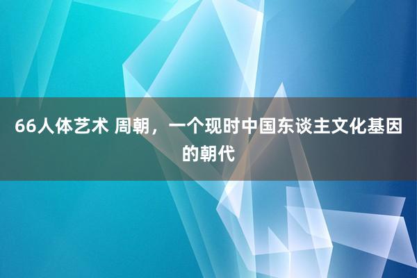 66人体艺术 周朝，一个现时中国东谈主文化基因的朝代