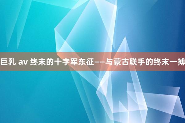 巨乳 av 终末的十字军东征——与蒙古联手的终末一搏