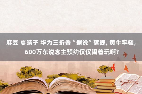 麻豆 夏晴子 华为三折叠“据说”落魄， 黄牛牢骚， 600万东说念主预约仅仅闹着玩啊?