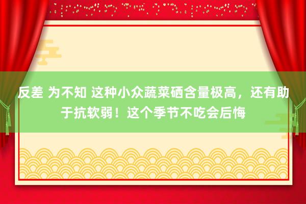 反差 为不知 这种小众蔬菜硒含量极高，还有助于抗软弱！这个季节不吃会后悔