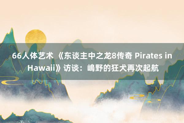 66人体艺术 《东谈主中之龙8传奇 Pirates in Hawaii》访谈：嶋野的狂犬再次起航