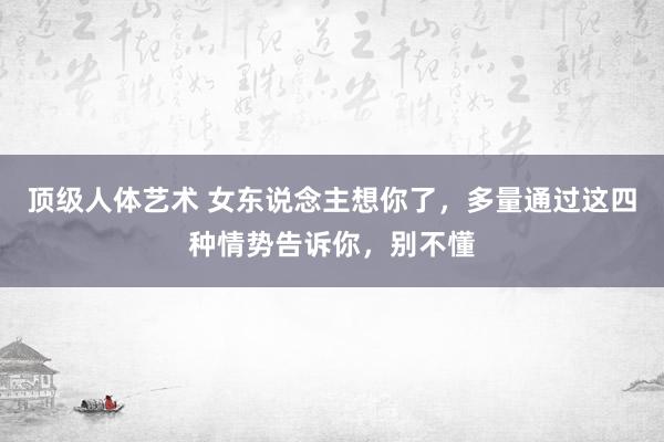 顶级人体艺术 女东说念主想你了，多量通过这四种情势告诉你，别不懂