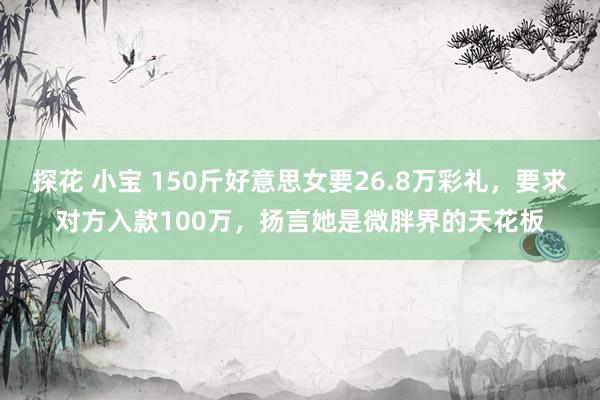 探花 小宝 150斤好意思女要26.8万彩礼，要求对方入款100万，扬言她是微胖界的天花板