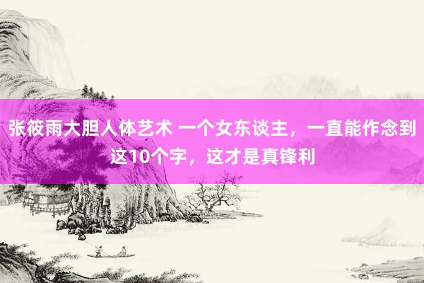 张筱雨大胆人体艺术 一个女东谈主，一直能作念到这10个字，这才是真锋利