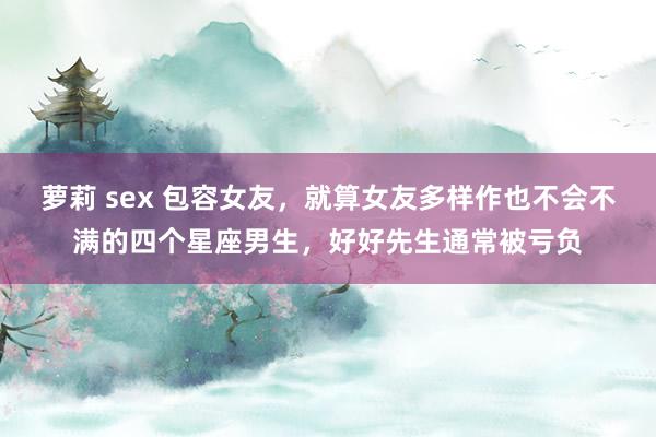 萝莉 sex 包容女友，就算女友多样作也不会不满的四个星座男生，好好先生通常被亏负