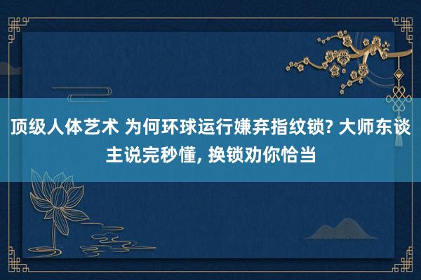 顶级人体艺术 为何环球运行嫌弃指纹锁? 大师东谈主说完秒懂， 换锁劝你恰当