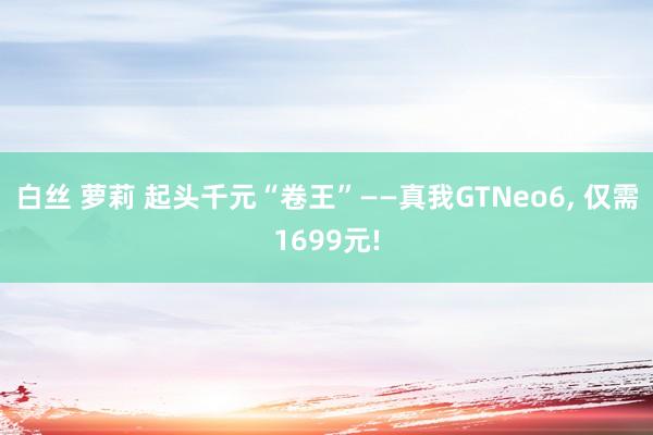 白丝 萝莉 起头千元“卷王”——真我GTNeo6， 仅需1699元!