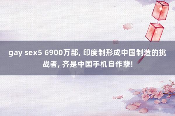 gay sex5 6900万部， 印度制形成中国制造的挑战者， 齐是中国手机自作孽!