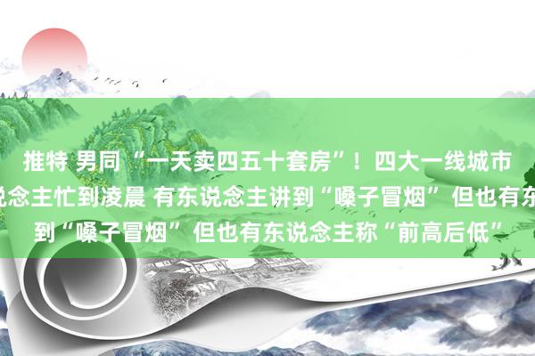 推特 男同 “一天卖四五十套房”！四大一线城市长假楼市火热，有东说念主忙到凌晨 有东说念主讲到“嗓子冒烟” 但也有东说念主称“前高后低”