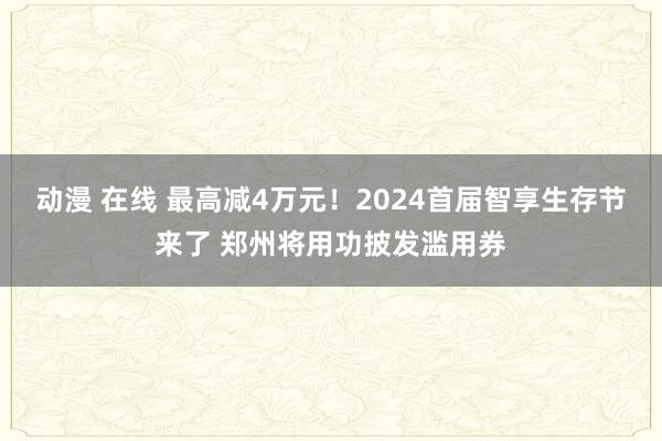 动漫 在线 最高减4万元！2024首届智享生存节来了 郑州将用功披发滥用券