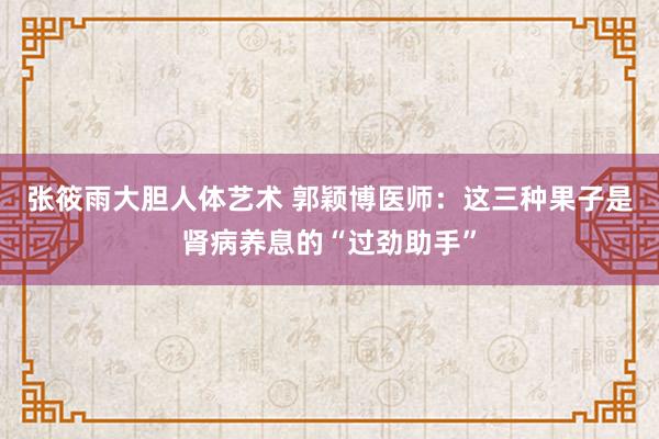 张筱雨大胆人体艺术 郭颖博医师：这三种果子是肾病养息的“过劲助手”