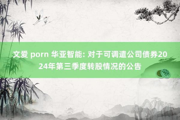 文爱 porn 华亚智能: 对于可调遣公司债券2024年第三季度转股情况的公告