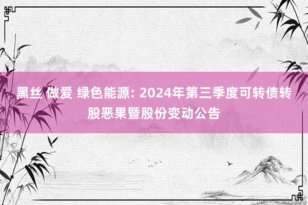 黑丝 做爱 绿色能源: 2024年第三季度可转债转股恶果暨股份变动公告