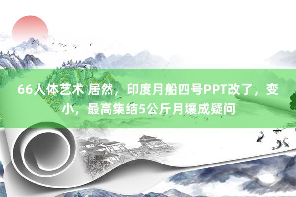 66人体艺术 居然，印度月船四号PPT改了，变小，最高集结5公斤月壤成疑问