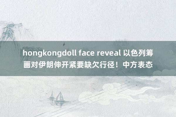 hongkongdoll face reveal 以色列筹画对伊朗伸开紧要缺欠行径！中方表态