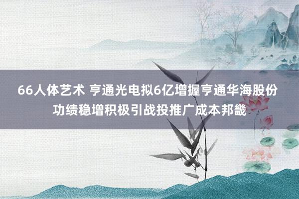 66人体艺术 亨通光电拟6亿增握亨通华海股份 功绩稳增积极引战投推广成本邦畿