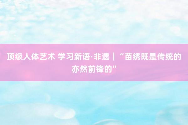 顶级人体艺术 学习新语·非遗｜“苗绣既是传统的亦然前锋的”