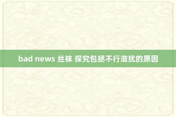 bad news 丝袜 探究包拯不行滋扰的原因