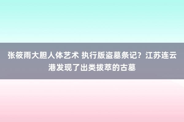 张筱雨大胆人体艺术 执行版盗墓条记？江苏连云港发现了出类拔萃的古墓