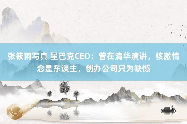 张筱雨写真 星巴克CEO：曾在清华演讲，核激情念是东谈主，创办公司只为缺憾