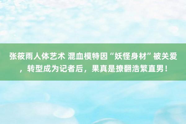 张筱雨人体艺术 混血模特因“妖怪身材”被关爱，转型成为记者后，果真是撩翻浩繁直男！