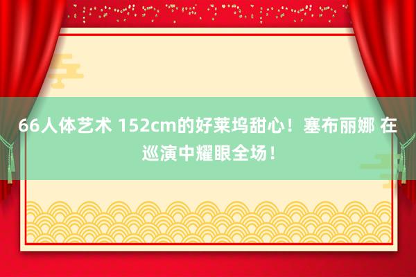 66人体艺术 152cm的好莱坞甜心！塞布丽娜 在巡演中耀眼全场！