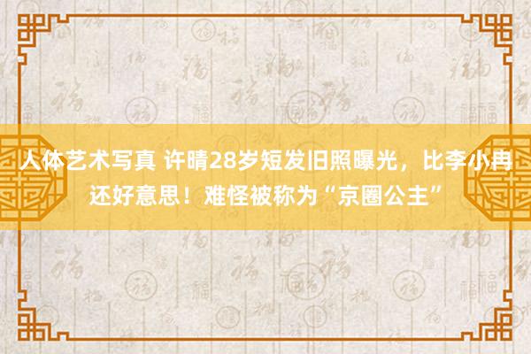 人体艺术写真 许晴28岁短发旧照曝光，比李小冉还好意思！难怪被称为“京圈公主”