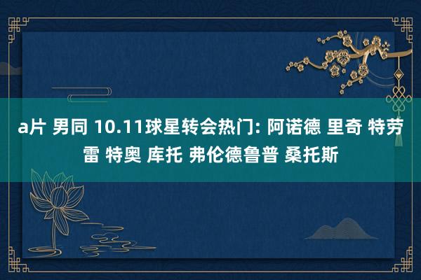 a片 男同 10.11球星转会热门: 阿诺德 里奇 特劳雷 特奥 库托 弗伦德鲁普 桑托斯