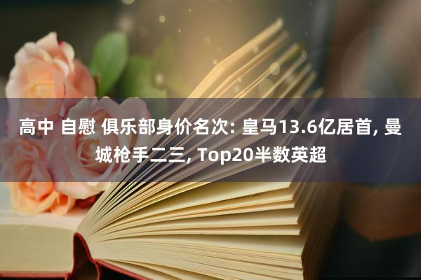 高中 自慰 俱乐部身价名次: 皇马13.6亿居首， 曼城枪手二三， Top20半数英超