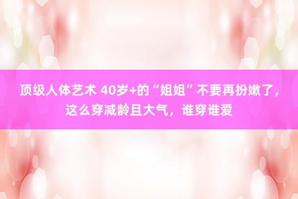 顶级人体艺术 40岁+的“姐姐”不要再扮嫩了，这么穿减龄且大气，谁穿谁爱