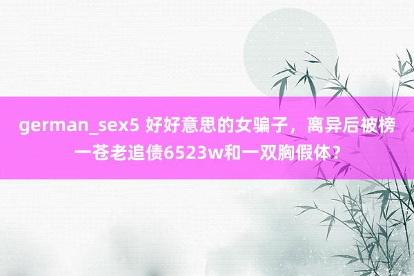 german_sex5 好好意思的女骗子，离异后被榜一苍老追债6523w和一双胸假体？