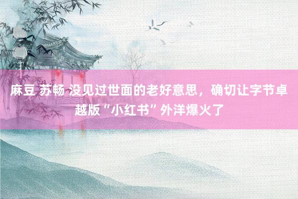 麻豆 苏畅 没见过世面的老好意思，确切让字节卓越版“小红书”外洋爆火了